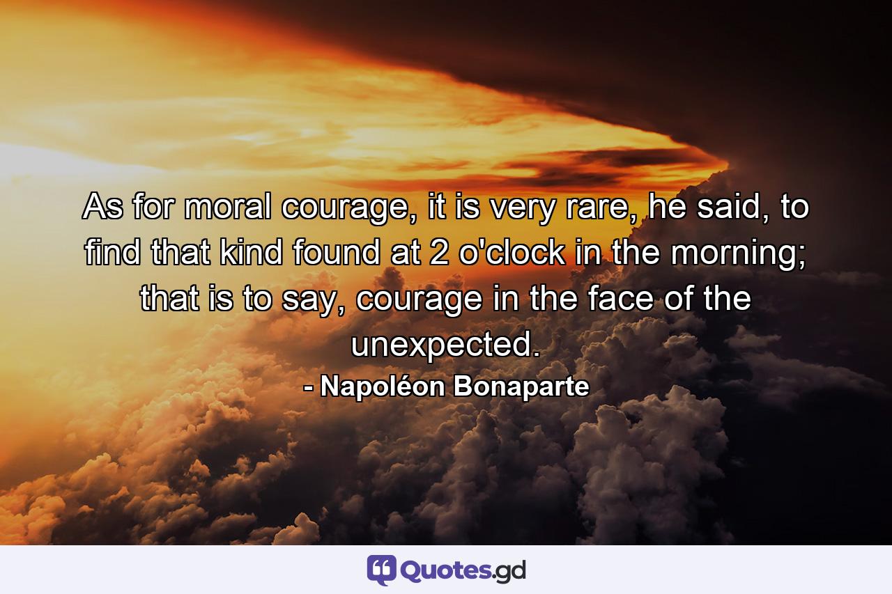 As for moral courage, it is very rare, he said, to find that kind found at 2 o'clock in the morning; that is to say, courage in the face of the unexpected. - Quote by Napoléon Bonaparte