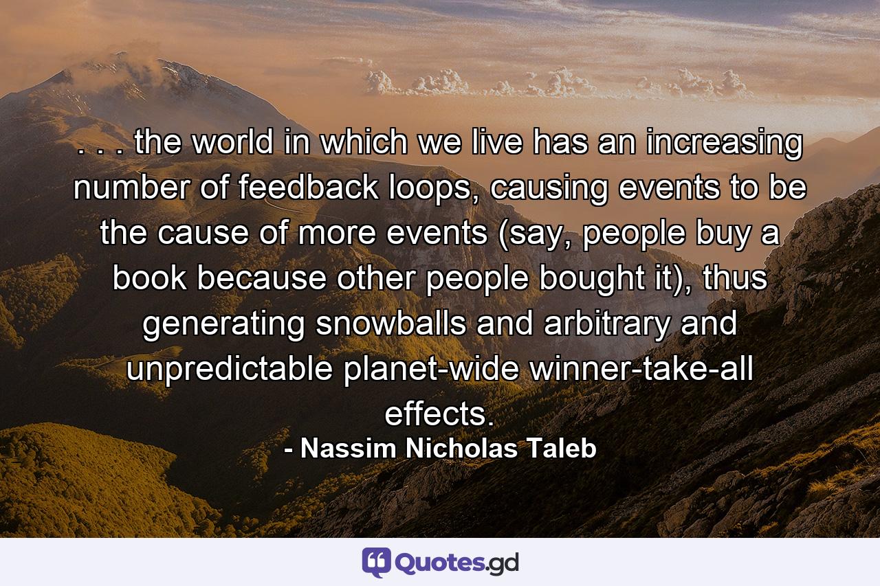 . . . the world in which we live has an increasing number of feedback loops, causing events to be the cause of more events (say, people buy a book because other people bought it), thus generating snowballs and arbitrary and unpredictable planet-wide winner-take-all effects. - Quote by Nassim Nicholas Taleb