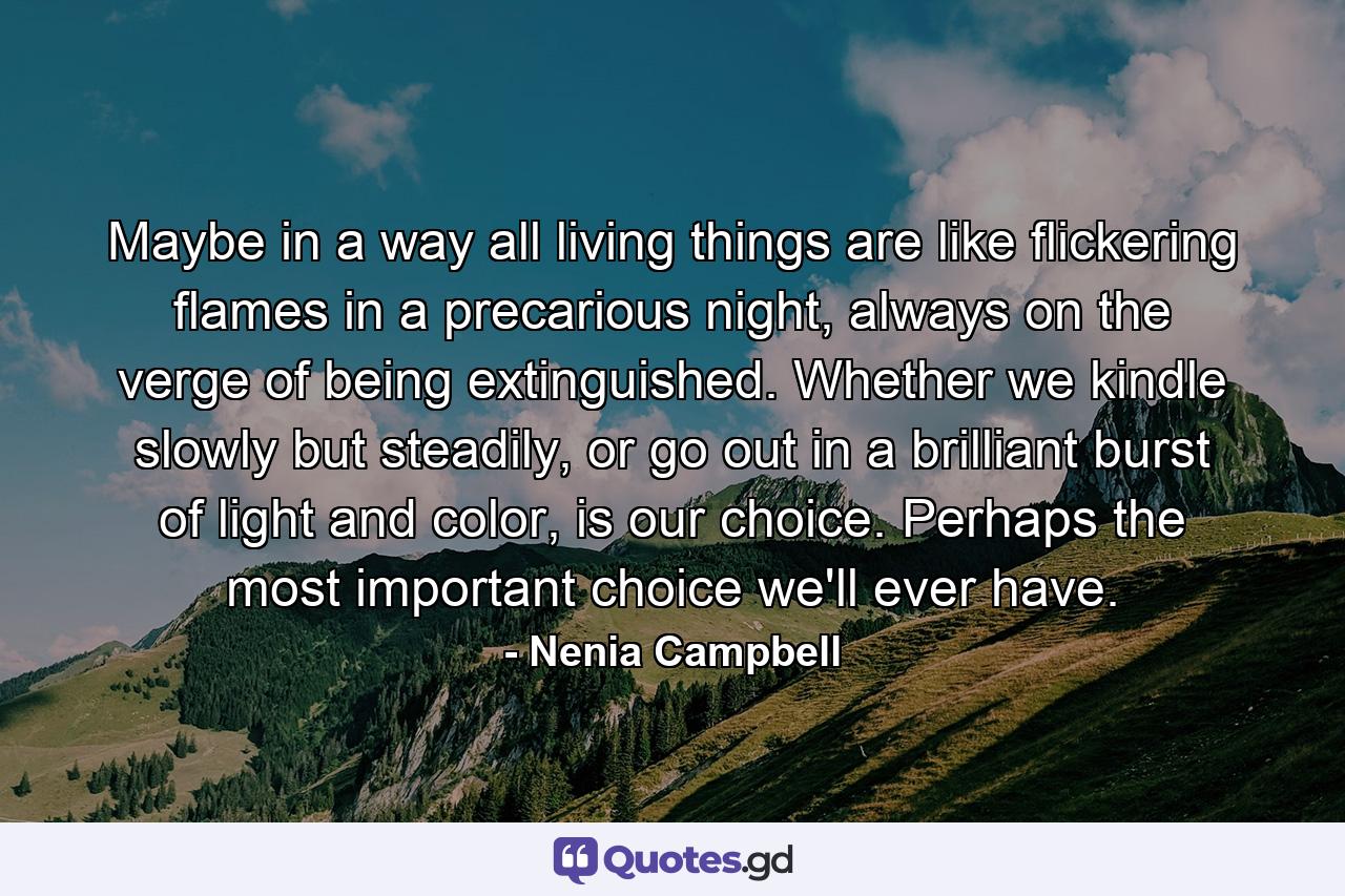 Maybe in a way all living things are like flickering flames in a precarious night, always on the verge of being extinguished. Whether we kindle slowly but steadily, or go out in a brilliant burst of light and color, is our choice. Perhaps the most important choice we'll ever have. - Quote by Nenia Campbell