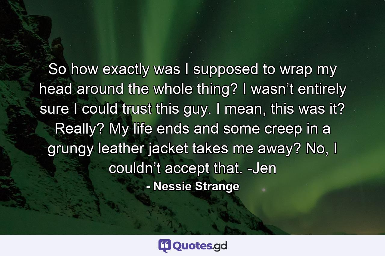 So how exactly was I supposed to wrap my head around the whole thing? I wasn’t entirely sure I could trust this guy. I mean, this was it? Really? My life ends and some creep in a grungy leather jacket takes me away? No, I couldn’t accept that. -Jen - Quote by Nessie Strange