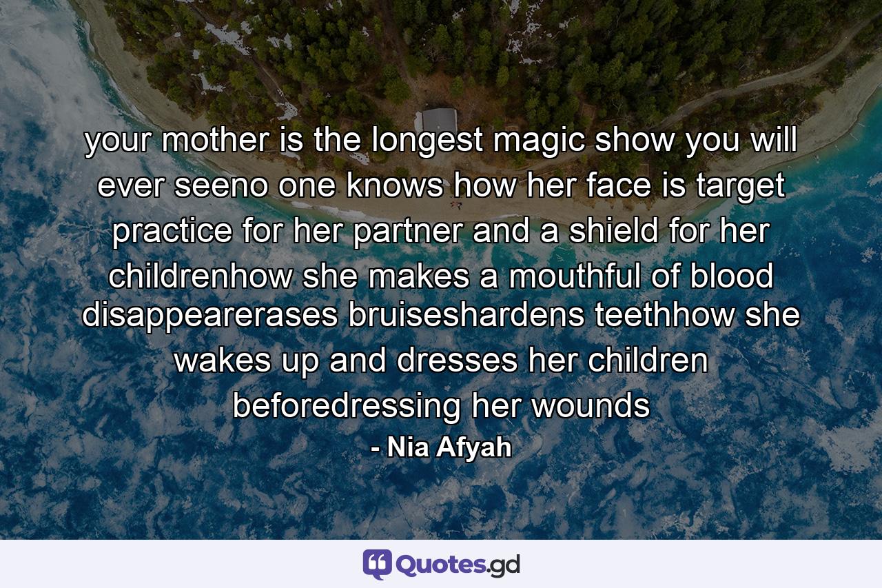 your mother is the longest magic show you will ever seeno one knows how her face is target practice for her partner and a shield for her childrenhow she makes a mouthful of blood disappearerases bruiseshardens teethhow she wakes up and dresses her children beforedressing her wounds - Quote by Nia Afyah