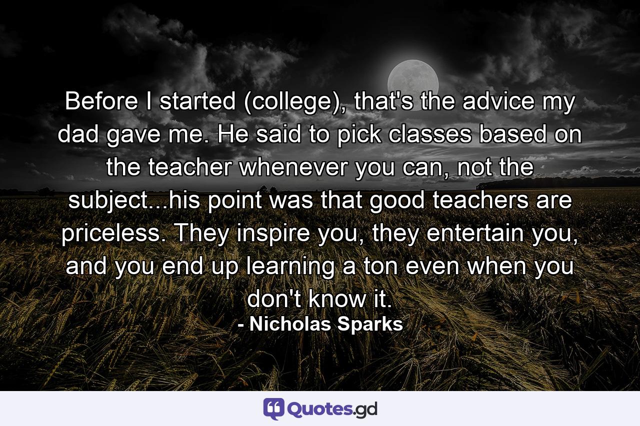 Before I started (college), that's the advice my dad gave me. He said to pick classes based on the teacher whenever you can, not the subject...his point was that good teachers are priceless. They inspire you, they entertain you, and you end up learning a ton even when you don't know it. - Quote by Nicholas Sparks