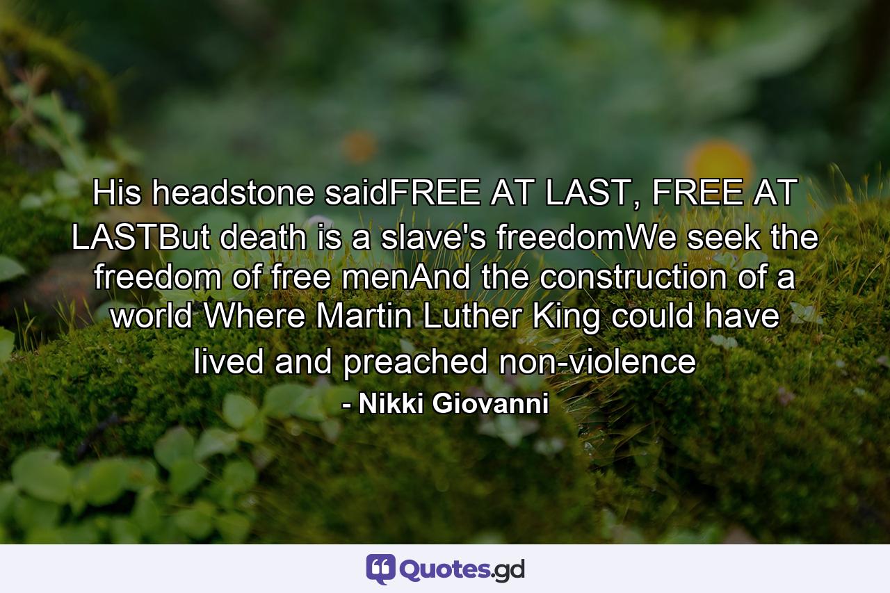 His headstone saidFREE AT LAST, FREE AT LASTBut death is a slave's freedomWe seek the freedom of free menAnd the construction of a world Where Martin Luther King could have lived and preached non-violence - Quote by Nikki Giovanni