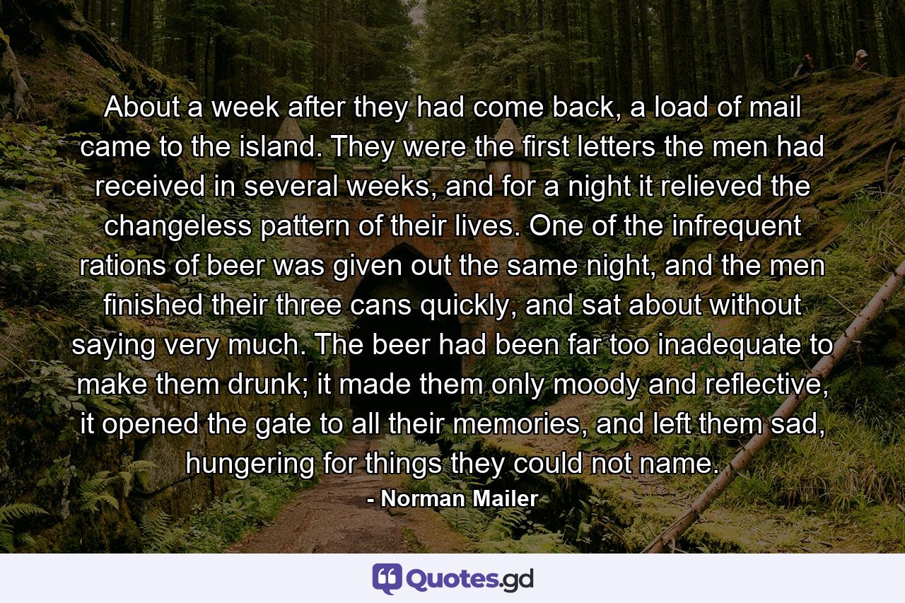 About a week after they had come back, a load of mail came to the island. They were the first letters the men had received in several weeks, and for a night it relieved the changeless pattern of their lives. One of the infrequent rations of beer was given out the same night, and the men finished their three cans quickly, and sat about without saying very much. The beer had been far too inadequate to make them drunk; it made them only moody and reflective, it opened the gate to all their memories, and left them sad, hungering for things they could not name. - Quote by Norman Mailer