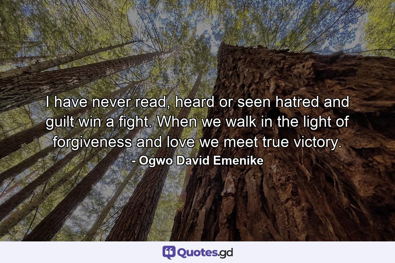 I have never read, heard or seen hatred and guilt win a fight. When we walk in the light of forgiveness and love we meet true victory. - Quote by Ogwo David Emenike