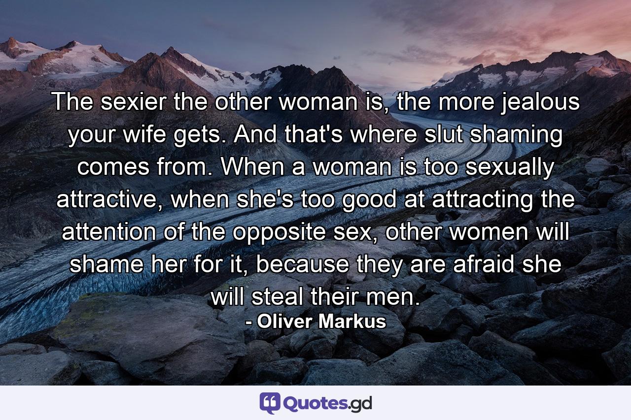 The sexier the other woman is, the more jealous your wife gets. And that's where slut shaming comes from. When a woman is too sexually attractive, when she's too good at attracting the attention of the opposite sex, other women will shame her for it, because they are afraid she will steal their men. - Quote by Oliver Markus