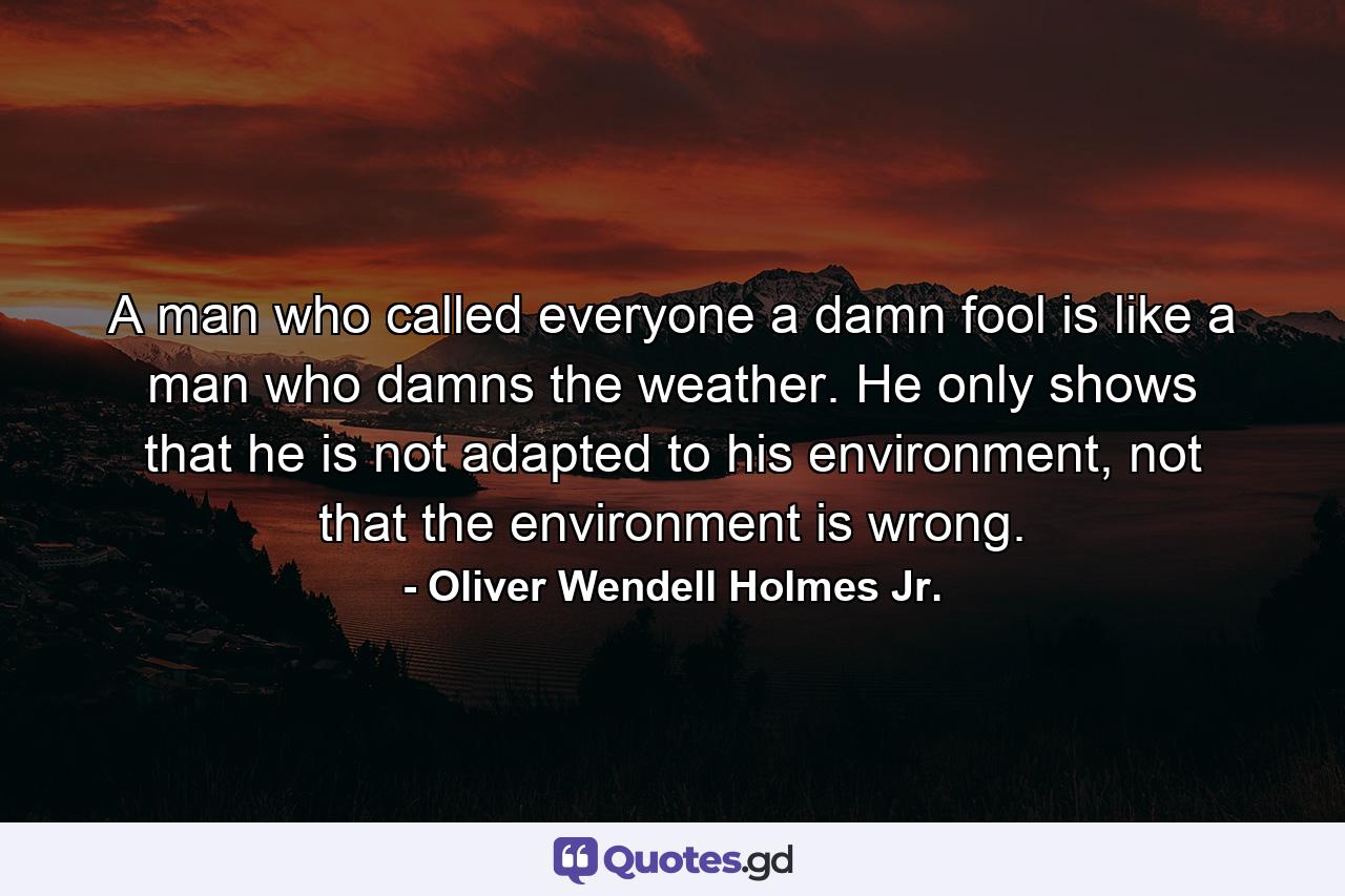 A man who called everyone a damn fool is like a man who damns the weather. He only shows that he is not adapted to his environment, not that the environment is wrong. - Quote by Oliver Wendell Holmes Jr.