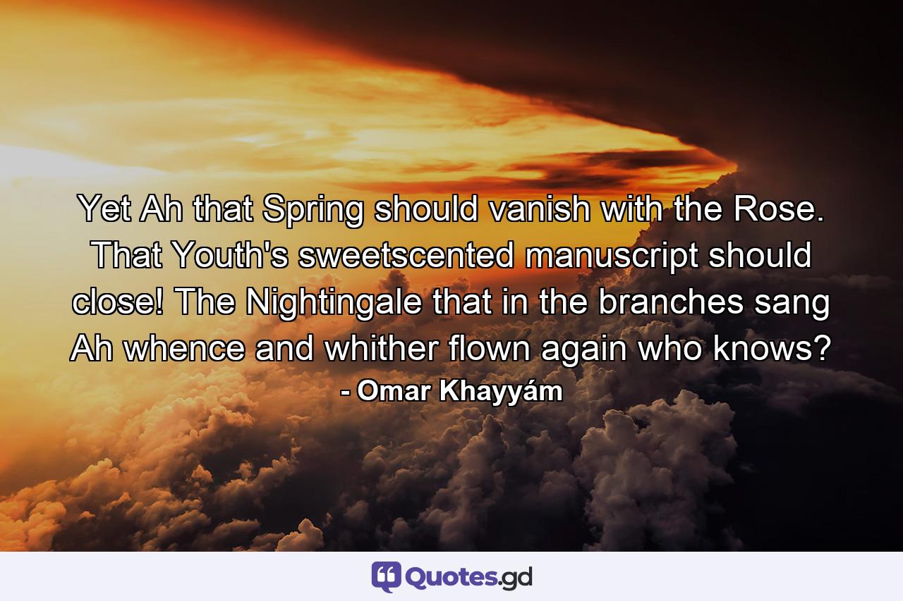 Yet Ah  that Spring should vanish with the Rose. That Youth's sweetscented manuscript should close! The Nightingale that in the branches sang Ah whence and whither flown again  who knows? - Quote by Omar Khayyám