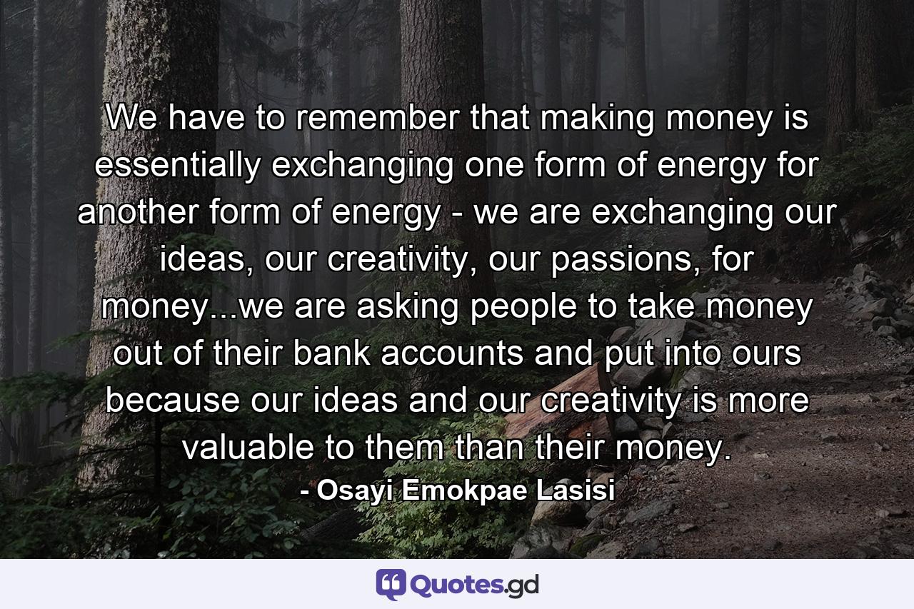 We have to remember that making money is essentially exchanging one form of energy for another form of energy - we are exchanging our ideas, our creativity, our passions, for money...we are asking people to take money out of their bank accounts and put into ours because our ideas and our creativity is more valuable to them than their money. - Quote by Osayi Emokpae Lasisi