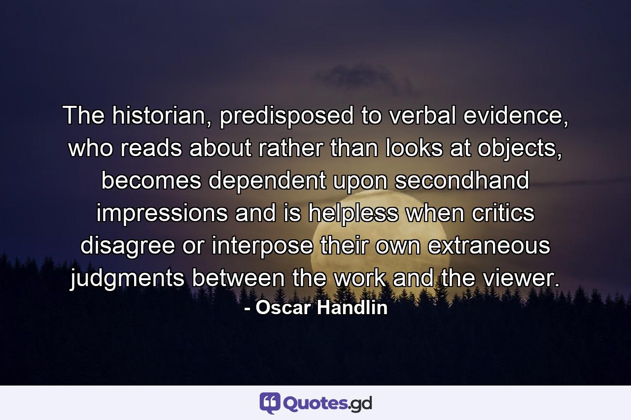 The historian, predisposed to verbal evidence, who reads about rather than looks at objects, becomes dependent upon secondhand impressions and is helpless when critics disagree or interpose their own extraneous judgments between the work and the viewer. - Quote by Oscar Handlin