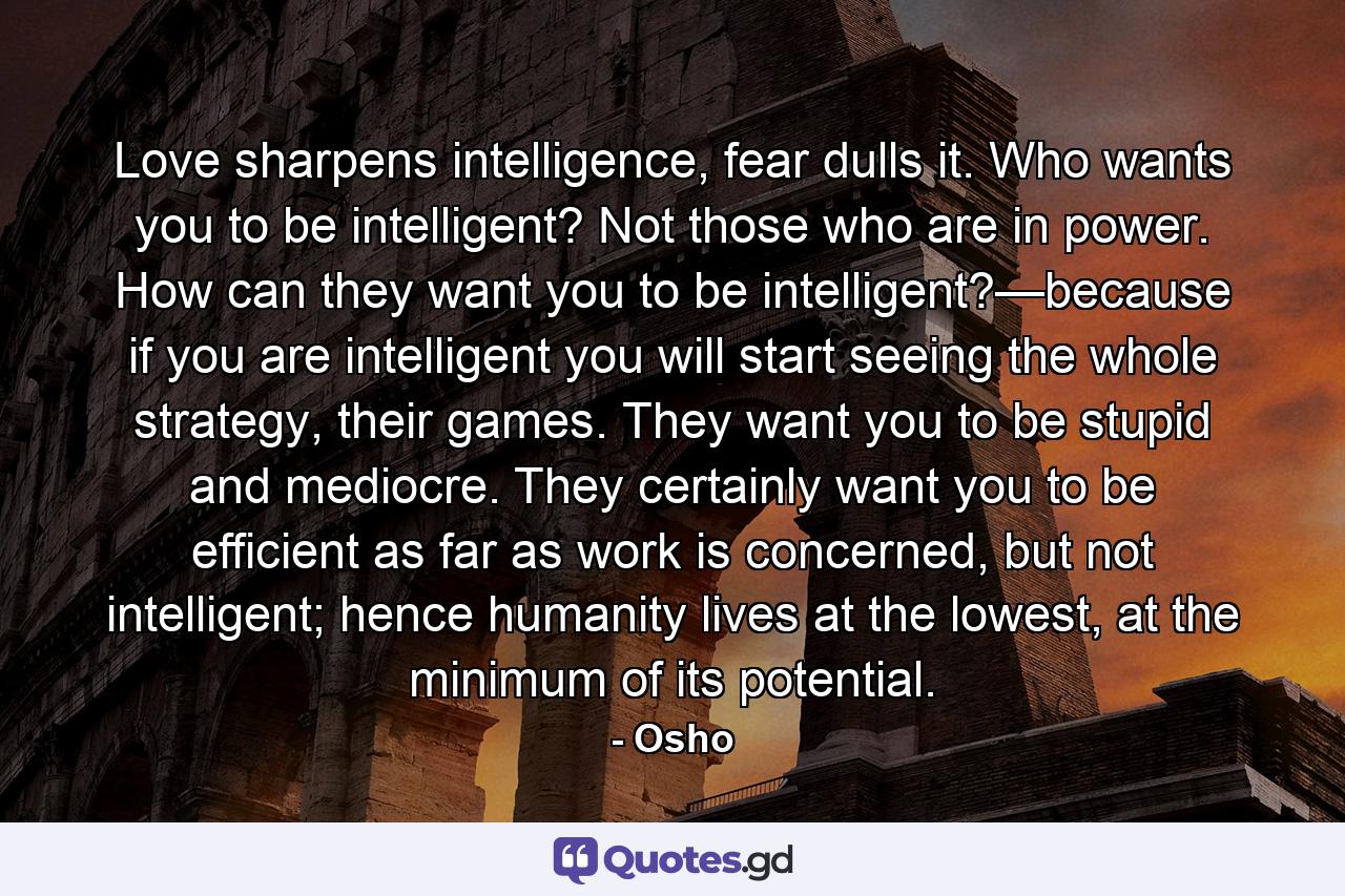 Love sharpens intelligence, fear dulls it. Who wants you to be intelligent? Not those who are in power. How can they want you to be intelligent?—because if you are intelligent you will start seeing the whole strategy, their games. They want you to be stupid and mediocre. They certainly want you to be efficient as far as work is concerned, but not intelligent; hence humanity lives at the lowest, at the minimum of its potential. - Quote by Osho