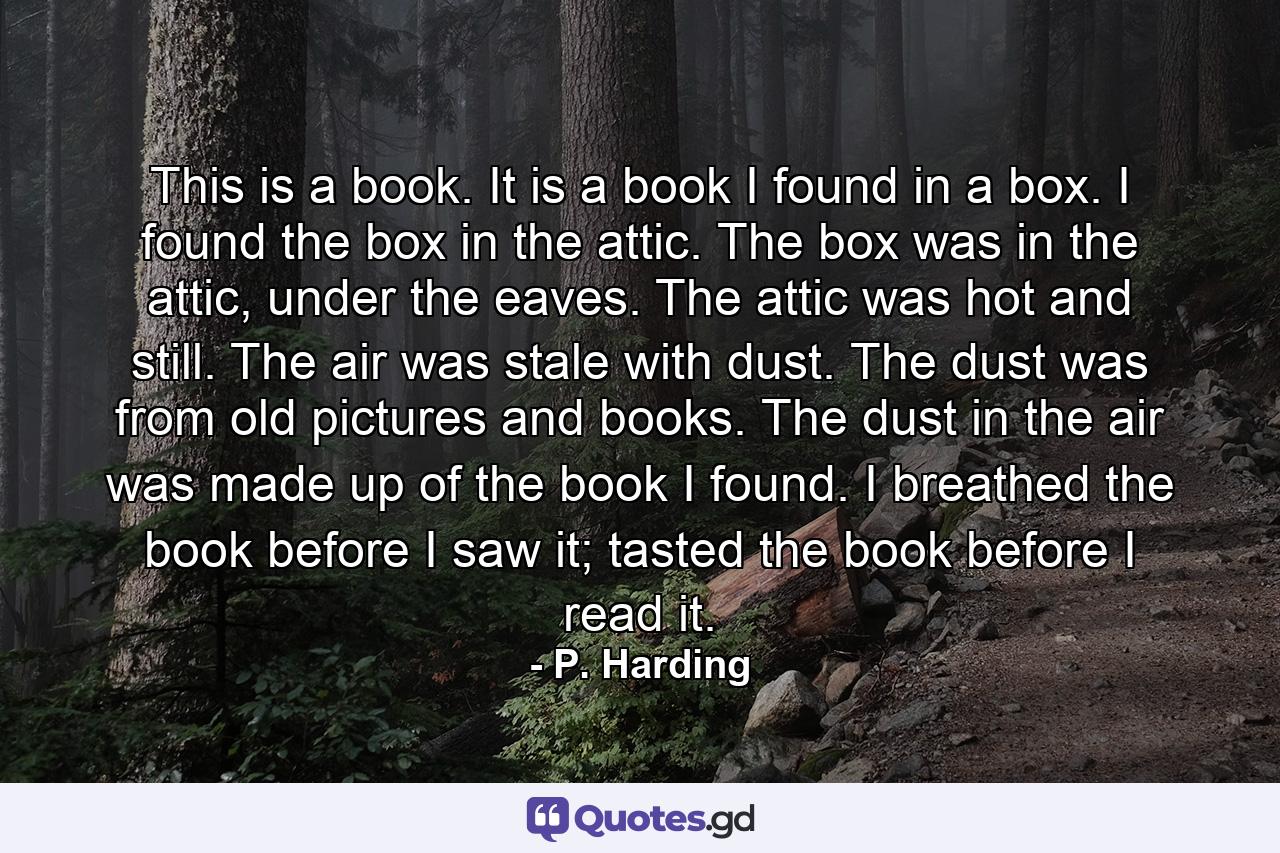 This is a book. It is a book I found in a box. I found the box in the attic. The box was in the attic, under the eaves. The attic was hot and still. The air was stale with dust. The dust was from old pictures and books. The dust in the air was made up of the book I found. I breathed the book before I saw it; tasted the book before I read it. - Quote by P. Harding