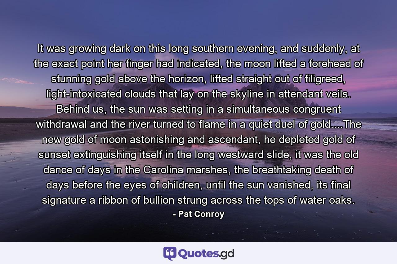 It was growing dark on this long southern evening, and suddenly, at the exact point her finger had indicated, the moon lifted a forehead of stunning gold above the horizon, lifted straight out of filigreed, light-intoxicated clouds that lay on the skyline in attendant veils. Behind us, the sun was setting in a simultaneous congruent withdrawal and the river turned to flame in a quiet duel of gold....The new gold of moon astonishing and ascendant, he depleted gold of sunset extinguishing itself in the long westward slide, it was the old dance of days in the Carolina marshes, the breathtaking death of days before the eyes of children, until the sun vanished, its final signature a ribbon of bullion strung across the tops of water oaks. - Quote by Pat Conroy