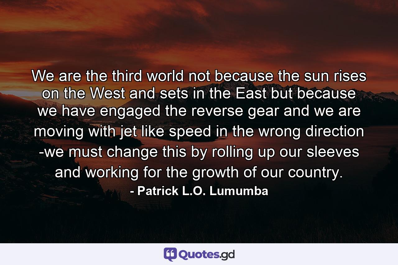 We are the third world not because the sun rises on the West and sets in the East but because we have engaged the reverse gear and we are moving with jet like speed in the wrong direction -we must change this by rolling up our sleeves and working for the growth of our country. - Quote by Patrick L.O. Lumumba