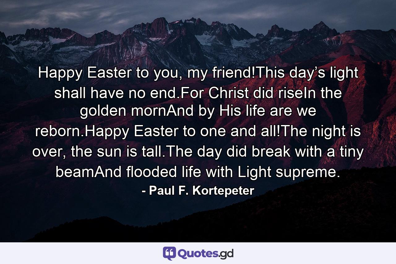 Happy Easter to you, my friend!This day’s light shall have no end.For Christ did riseIn the golden mornAnd by His life are we reborn.Happy Easter to one and all!The night is over, the sun is tall.The day did break with a tiny beamAnd flooded life with Light supreme. - Quote by Paul F. Kortepeter