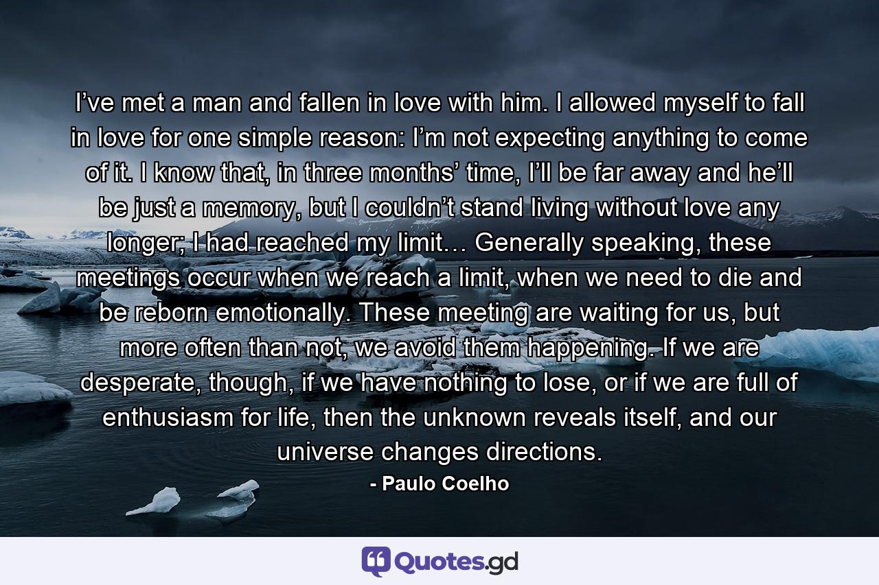 I’ve met a man and fallen in love with him. I allowed myself to fall in love for one simple reason: I’m not expecting anything to come of it. I know that, in three months’ time, I’ll be far away and he’ll be just a memory, but I couldn’t stand living without love any longer; I had reached my limit… Generally speaking, these meetings occur when we reach a limit, when we need to die and be reborn emotionally. These meeting are waiting for us, but more often than not, we avoid them happening. If we are desperate, though, if we have nothing to lose, or if we are full of enthusiasm for life, then the unknown reveals itself, and our universe changes directions. - Quote by Paulo Coelho