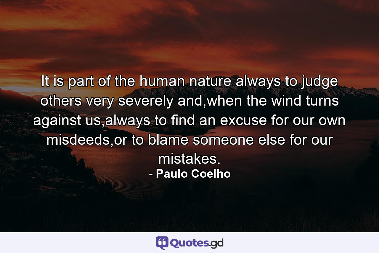 It is part of the human nature always to judge others very severely and,when the wind turns against us,always to find an excuse for our own misdeeds,or to blame someone else for our mistakes. - Quote by Paulo Coelho