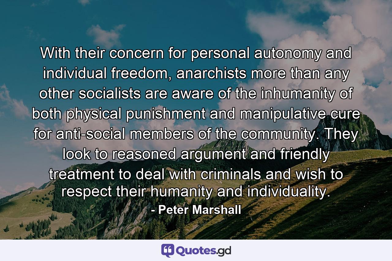 With their concern for personal autonomy and individual freedom, anarchists more than any other socialists are aware of the inhumanity of both physical punishment and manipulative cure for anti-social members of the community. They look to reasoned argument and friendly treatment to deal with criminals and wish to respect their humanity and individuality. - Quote by Peter Marshall