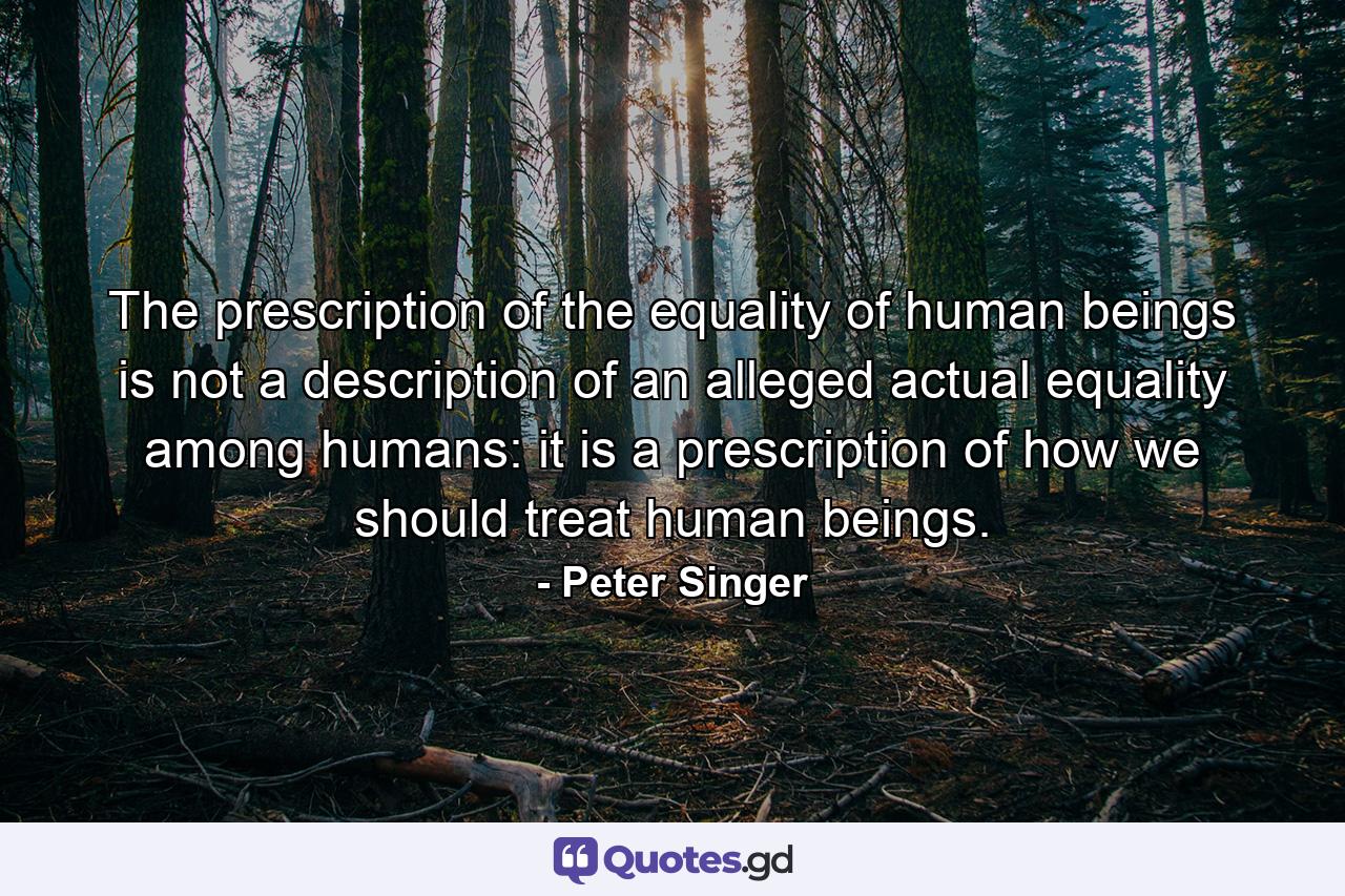 The prescription of the equality of human beings is not a description of an alleged actual equality among humans: it is a prescription of how we should treat human beings. - Quote by Peter Singer