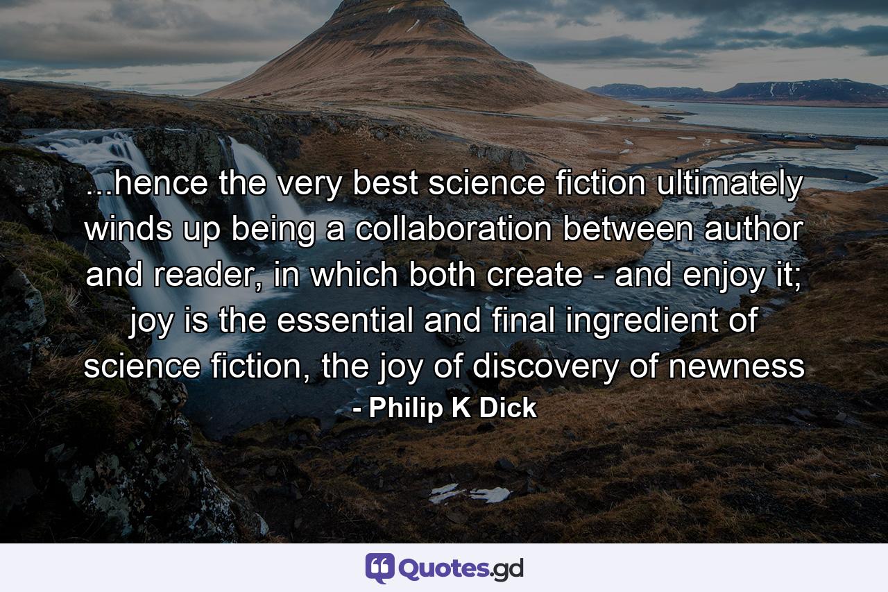 ...hence the very best science fiction ultimately winds up being a collaboration between author and reader, in which both create - and enjoy it; joy is the essential and final ingredient of science fiction, the joy of discovery of newness - Quote by Philip K Dick