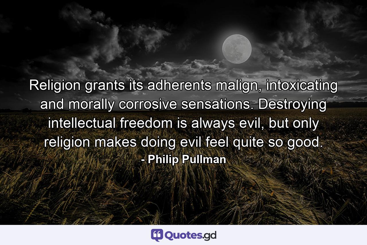 Religion grants its adherents malign, intoxicating and morally corrosive sensations. Destroying intellectual freedom is always evil, but only religion makes doing evil feel quite so good. - Quote by Philip Pullman