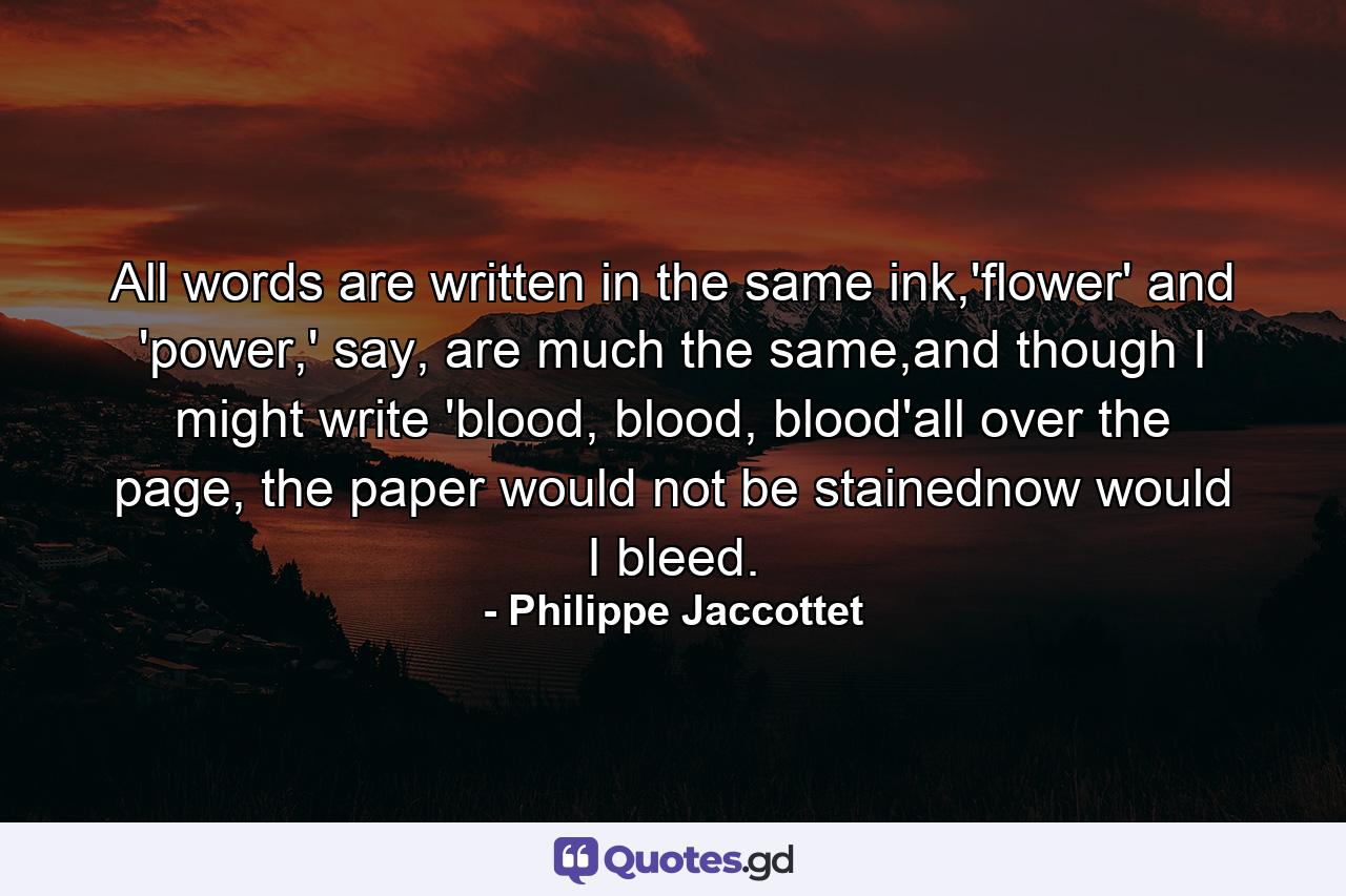 All words are written in the same ink,'flower' and 'power,' say, are much the same,and though I might write 'blood, blood, blood'all over the page, the paper would not be stainednow would I bleed. - Quote by Philippe Jaccottet