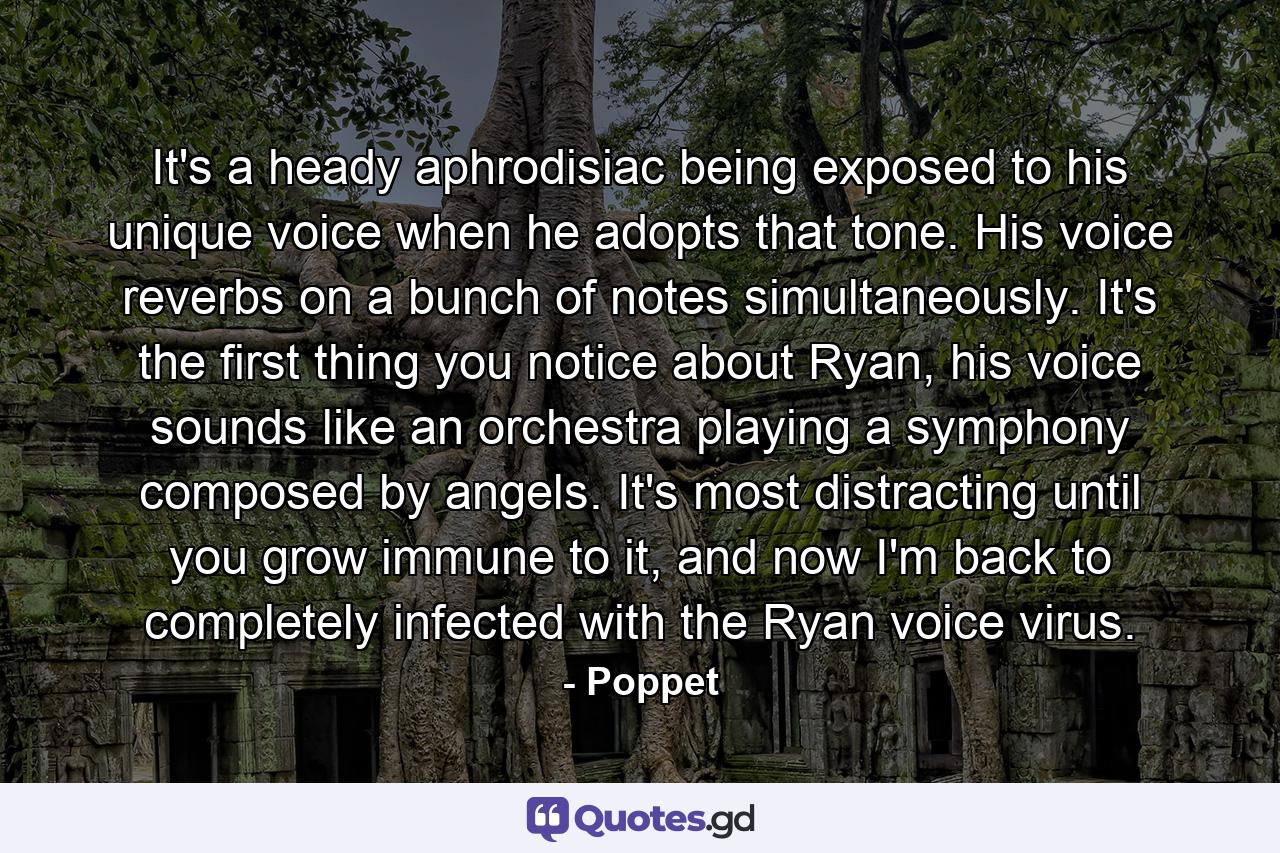 It's a heady aphrodisiac being exposed to his unique voice when he adopts that tone. His voice reverbs on a bunch of notes simultaneously. It's the first thing you notice about Ryan, his voice sounds like an orchestra playing a symphony composed by angels. It's most distracting until you grow immune to it, and now I'm back to completely infected with the Ryan voice virus. - Quote by Poppet