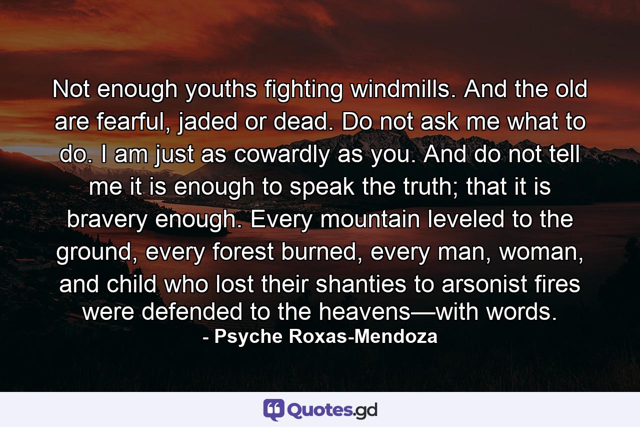 Not enough youths fighting windmills. And the old are fearful, jaded or dead. Do not ask me what to do. I am just as cowardly as you. And do not tell me it is enough to speak the truth; that it is bravery enough. Every mountain leveled to the ground, every forest burned, every man, woman, and child who lost their shanties to arsonist fires were defended to the heavens—with words. - Quote by Psyche Roxas-Mendoza