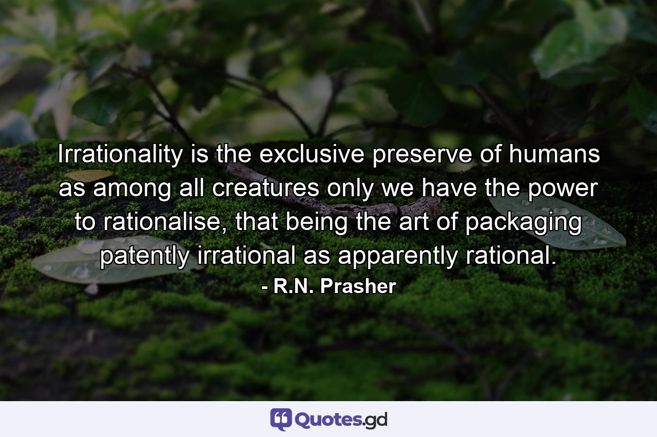 Irrationality is the exclusive preserve of humans as among all creatures only we have the power to rationalise, that being the art of packaging patently irrational as apparently rational. - Quote by R.N. Prasher