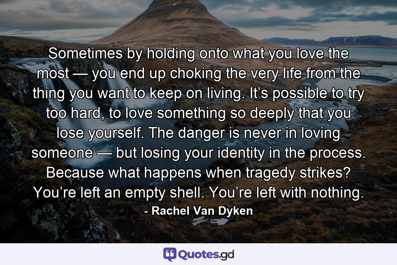 Sometimes by holding onto what you love the most — you end up choking the very life from the thing you want to keep on living. It’s possible to try too hard, to love something so deeply that you lose yourself. The danger is never in loving someone — but losing your identity in the process. Because what happens when tragedy strikes? You’re left an empty shell. You’re left with nothing. - Quote by Rachel Van Dyken