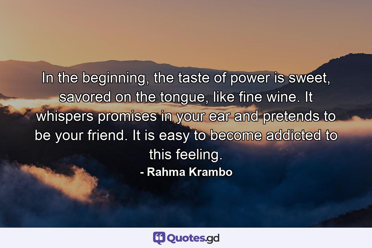 In the beginning, the taste of power is sweet, savored on the tongue, like fine wine. It whispers promises in your ear and pretends to be your friend. It is easy to become addicted to this feeling. - Quote by Rahma Krambo