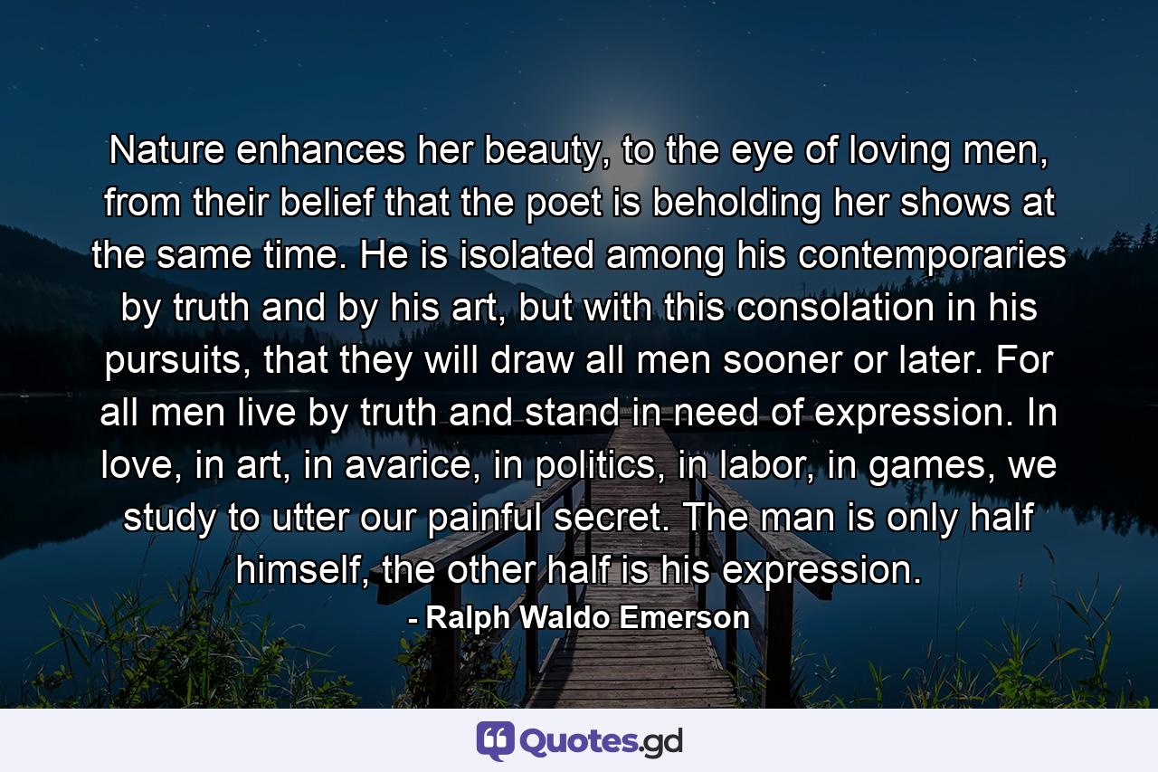 Nature enhances her beauty, to the eye of loving men, from their belief that the poet is beholding her shows at the same time. He is isolated among his contemporaries by truth and by his art, but with this consolation in his pursuits, that they will draw all men sooner or later. For all men live by truth and stand in need of expression. In love, in art, in avarice, in politics, in labor, in games, we study to utter our painful secret. The man is only half himself, the other half is his expression. - Quote by Ralph Waldo Emerson