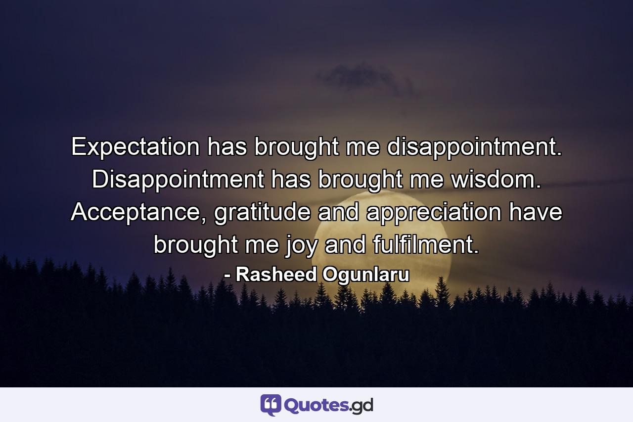 Expectation has brought me disappointment. Disappointment has brought me wisdom. Acceptance, gratitude and appreciation have brought me joy and fulfilment. - Quote by Rasheed Ogunlaru