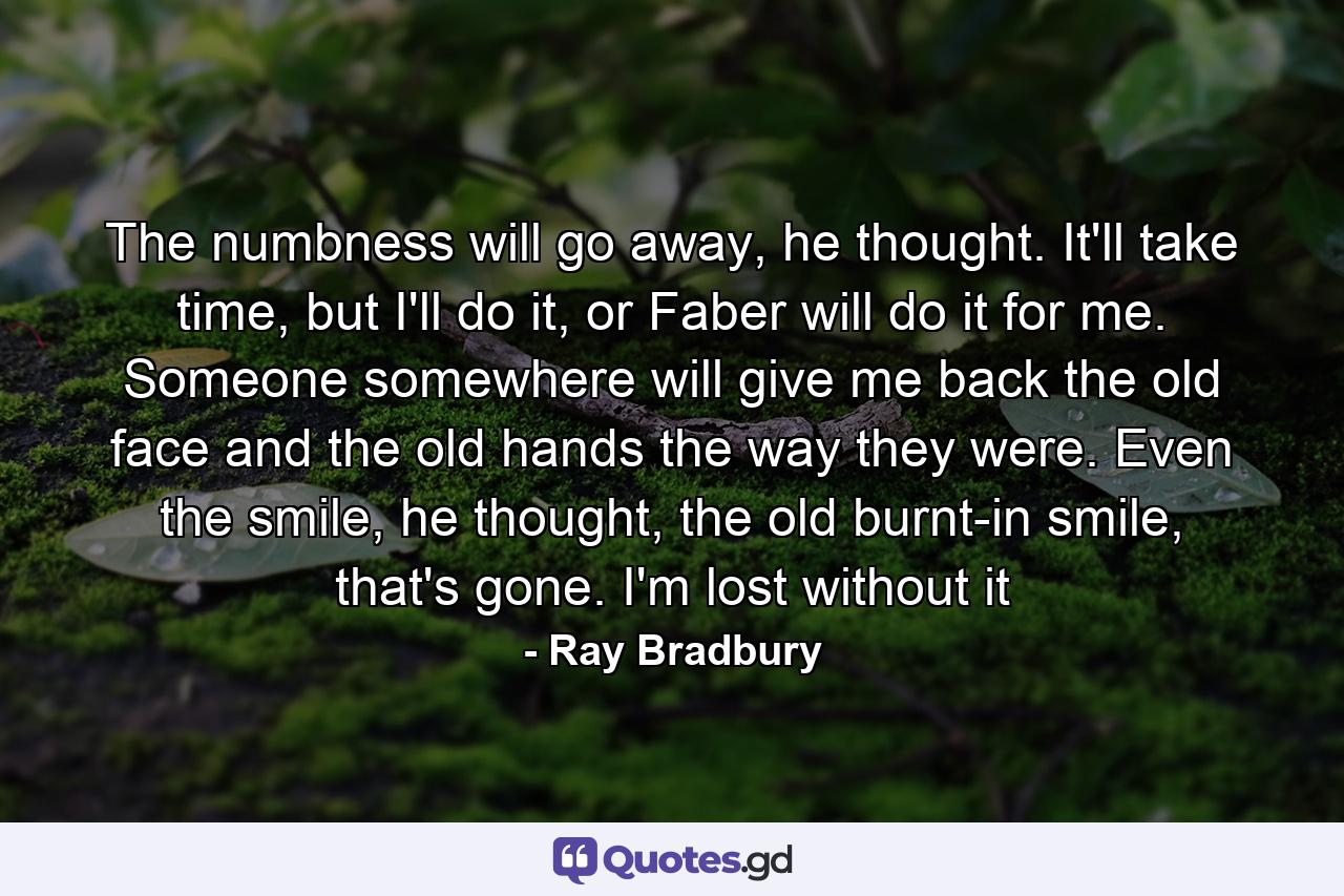 The numbness will go away, he thought. It'll take time, but I'll do it, or Faber will do it for me. Someone somewhere will give me back the old face and the old hands the way they were. Even the smile, he thought, the old burnt-in smile, that's gone. I'm lost without it - Quote by Ray Bradbury