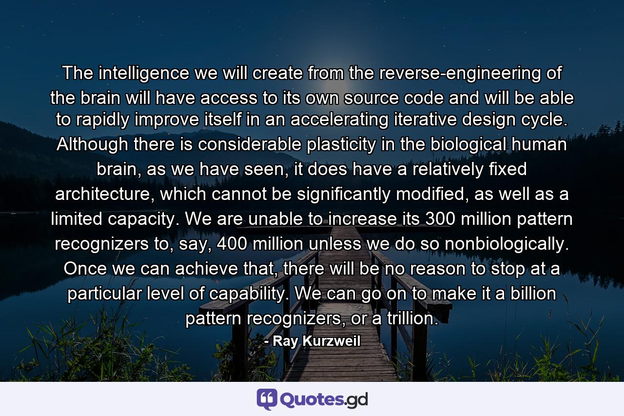 The intelligence we will create from the reverse-engineering of the brain will have access to its own source code and will be able to rapidly improve itself in an accelerating iterative design cycle. Although there is considerable plasticity in the biological human brain, as we have seen, it does have a relatively fixed architecture, which cannot be significantly modified, as well as a limited capacity. We are unable to increase its 300 million pattern recognizers to, say, 400 million unless we do so nonbiologically. Once we can achieve that, there will be no reason to stop at a particular level of capability. We can go on to make it a billion pattern recognizers, or a trillion. - Quote by Ray Kurzweil