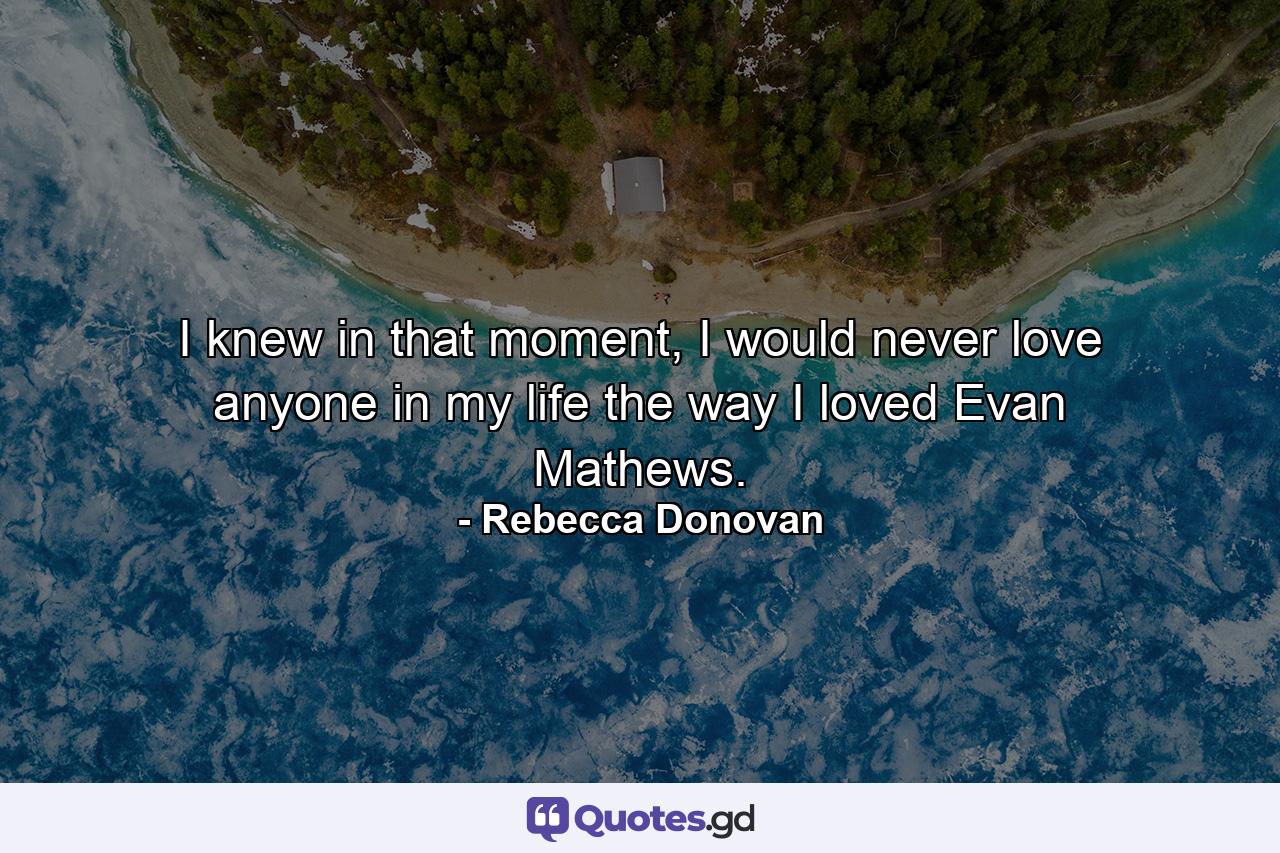 I knew in that moment, I would never love anyone in my life the way I loved Evan Mathews. - Quote by Rebecca Donovan