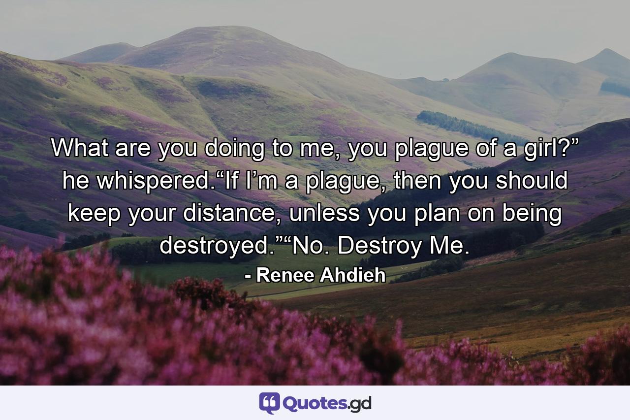 What are you doing to me, you plague of a girl?” he whispered.“If I’m a plague, then you should keep your distance, unless you plan on being destroyed.”“No. Destroy Me. - Quote by Renee Ahdieh