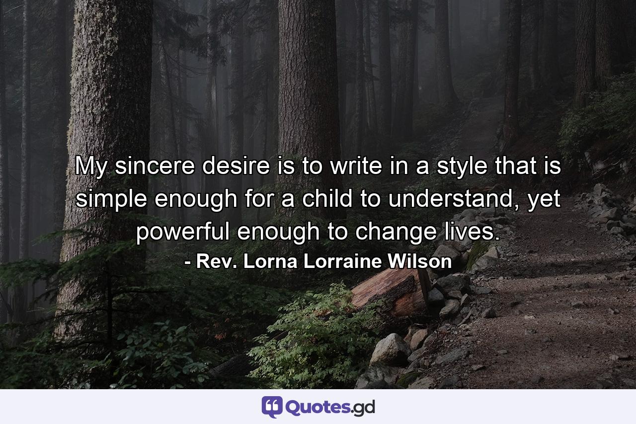 My sincere desire is to write in a style that is simple enough for a child to understand, yet powerful enough to change lives. - Quote by Rev. Lorna Lorraine Wilson