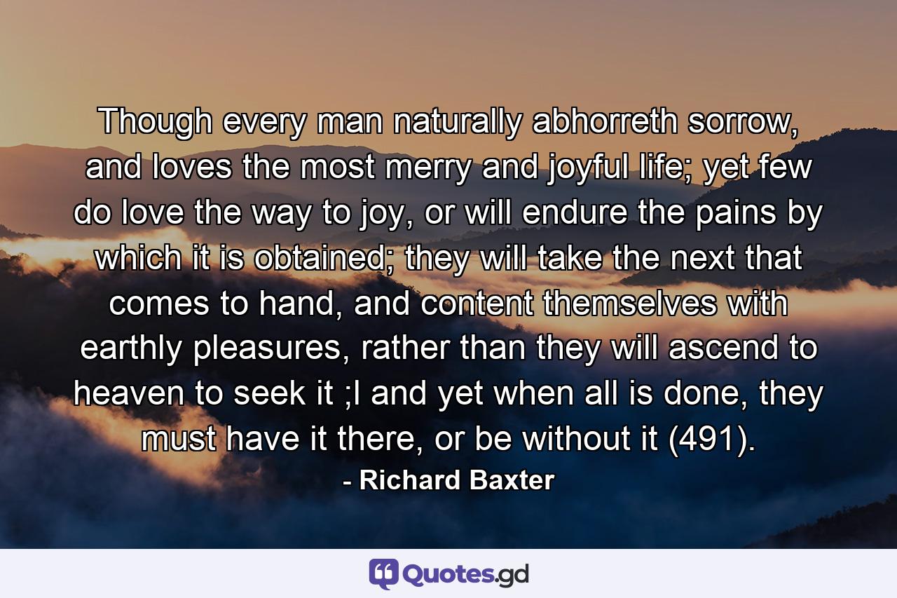 Though every man naturally abhorreth sorrow, and loves the most merry and joyful life; yet few do love the way to joy, or will endure the pains by which it is obtained; they will take the next that comes to hand, and content themselves with earthly pleasures, rather than they will ascend to heaven to seek it ;l and yet when all is done, they must have it there, or be without it (491). - Quote by Richard Baxter