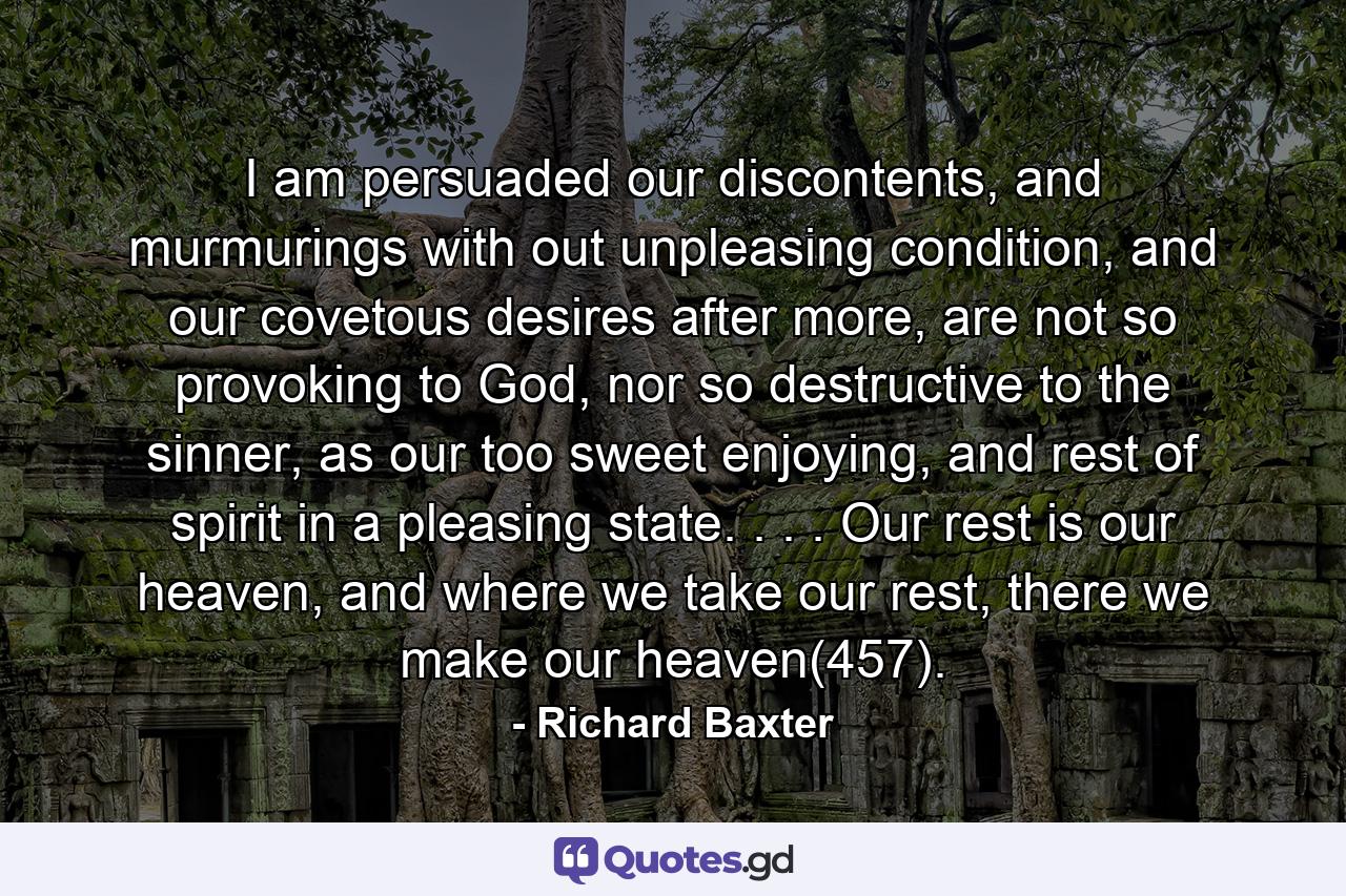 I am persuaded our discontents, and murmurings with out unpleasing condition, and our covetous desires after more, are not so provoking to God, nor so destructive to the sinner, as our too sweet enjoying, and rest of spirit in a pleasing state. . . . Our rest is our heaven, and where we take our rest, there we make our heaven(457). - Quote by Richard Baxter