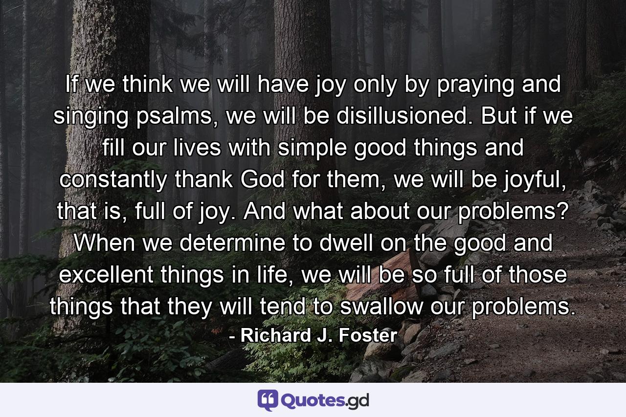 If we think we will have joy only by praying and singing psalms, we will be disillusioned. But if we fill our lives with simple good things and constantly thank God for them, we will be joyful, that is, full of joy. And what about our problems? When we determine to dwell on the good and excellent things in life, we will be so full of those things that they will tend to swallow our problems. - Quote by Richard J. Foster