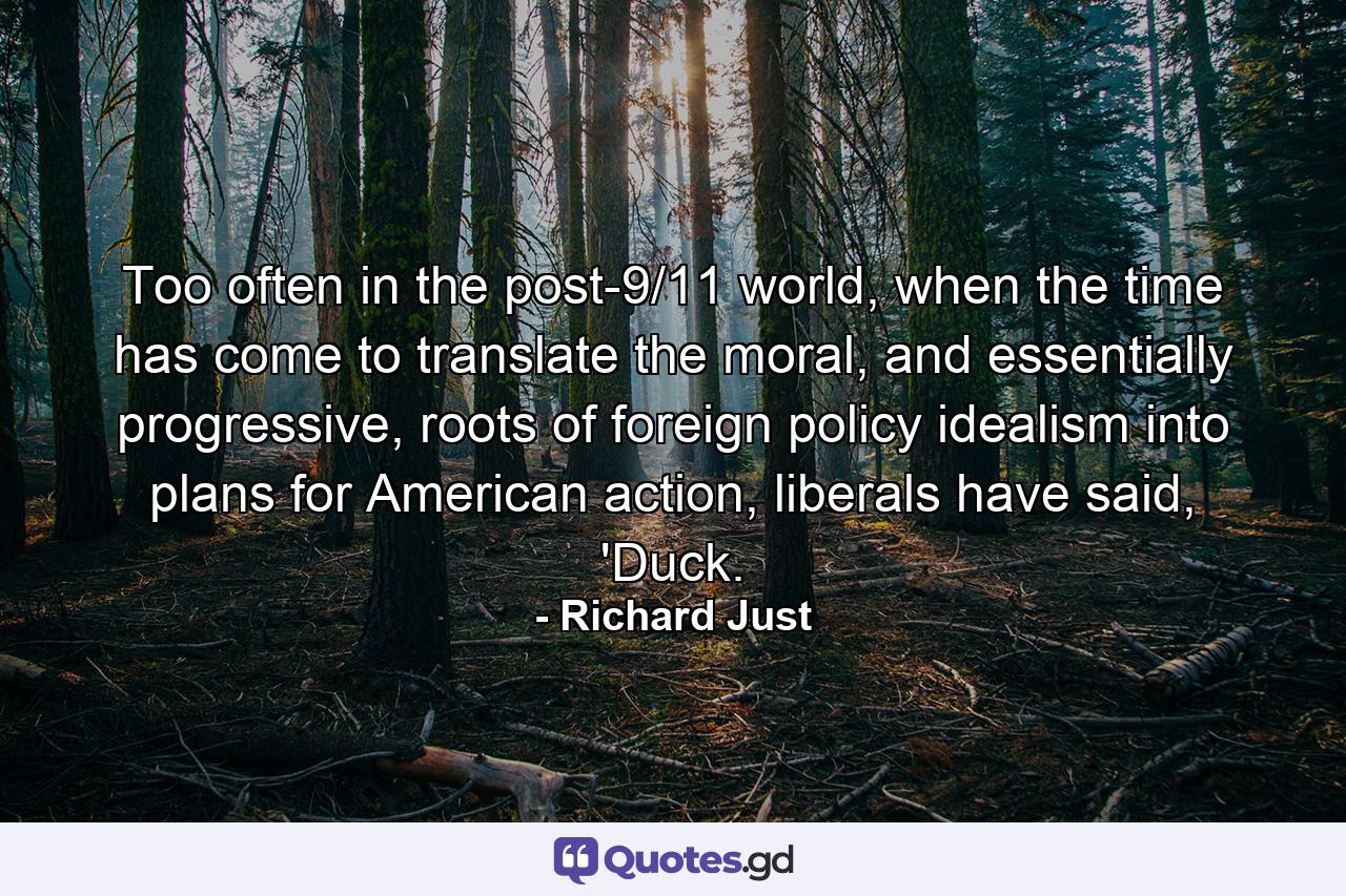 Too often in the post-9/11 world, when the time has come to translate the moral, and essentially progressive, roots of foreign policy idealism into plans for American action, liberals have said, 'Duck. - Quote by Richard Just