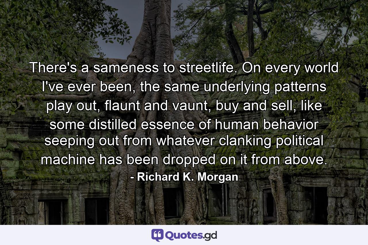 There's a sameness to streetlife. On every world I've ever been, the same underlying patterns play out, flaunt and vaunt, buy and sell, like some distilled essence of human behavior seeping out from whatever clanking political machine has been dropped on it from above. - Quote by Richard K. Morgan