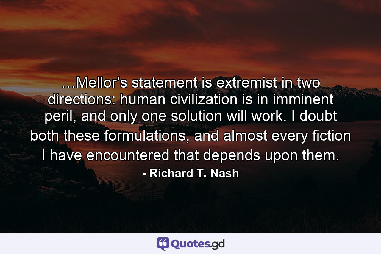 …Mellor’s statement is extremist in two directions: human civilization is in imminent peril, and only one solution will work. I doubt both these formulations, and almost every fiction I have encountered that depends upon them. - Quote by Richard T. Nash