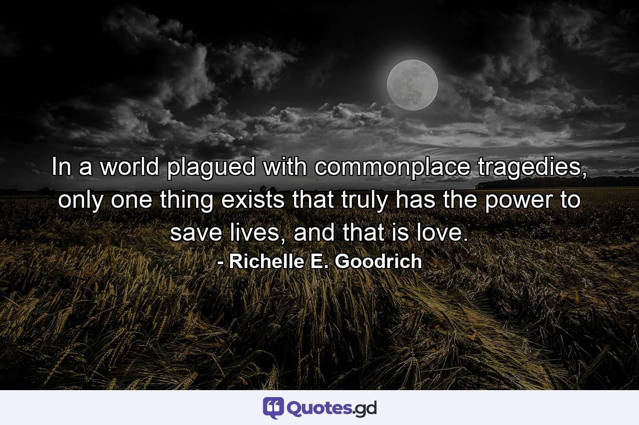 In a world plagued with commonplace tragedies, only one thing exists that truly has the power to save lives, and that is love. - Quote by Richelle E. Goodrich