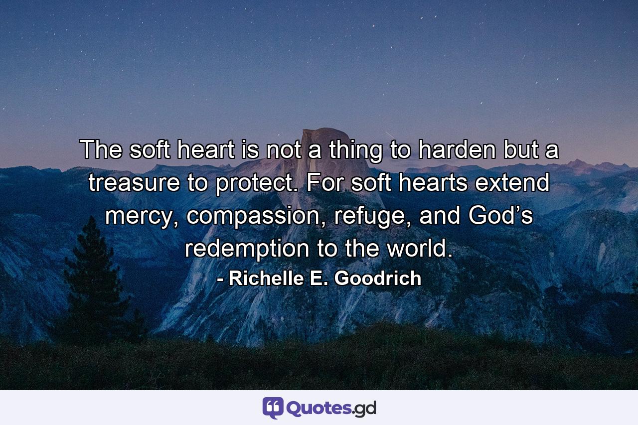 The soft heart is not a thing to harden but a treasure to protect. For soft hearts extend mercy, compassion, refuge, and God’s redemption to the world. - Quote by Richelle E. Goodrich