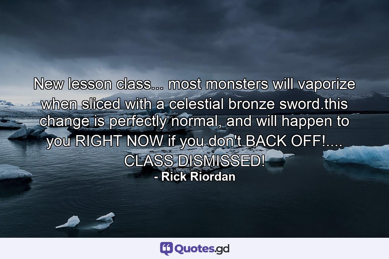 New lesson class... most monsters will vaporize when sliced with a celestial bronze sword.this change is perfectly normal, and will happen to you RIGHT NOW if you don't BACK OFF!.... CLASS DISMISSED! - Quote by Rick Riordan