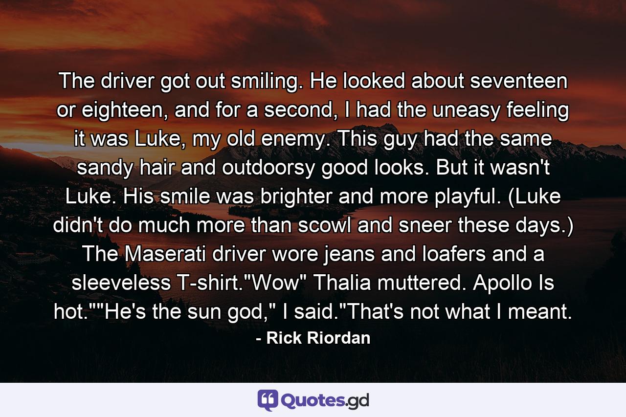 The driver got out smiling. He looked about seventeen or eighteen, and for a second, I had the uneasy feeling it was Luke, my old enemy. This guy had the same sandy hair and outdoorsy good looks. But it wasn't Luke. His smile was brighter and more playful. (Luke didn't do much more than scowl and sneer these days.) The Maserati driver wore jeans and loafers and a sleeveless T-shirt.