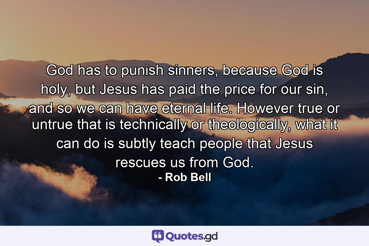 God has to punish sinners, because God is holy, but Jesus has paid the price for our sin, and so we can have eternal life. However true or untrue that is technically or theologically, what it can do is subtly teach people that Jesus rescues us from God. - Quote by Rob Bell