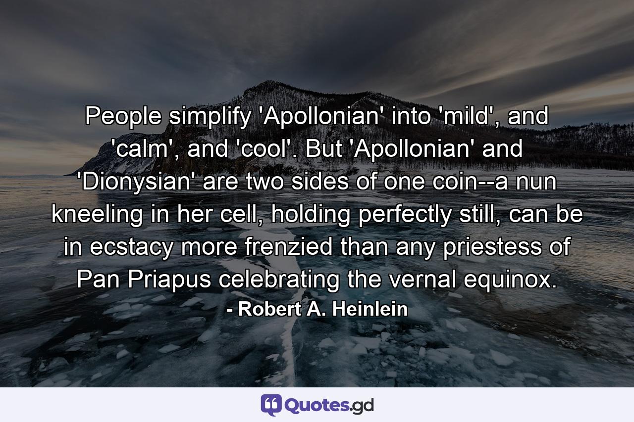 People simplify 'Apollonian' into 'mild', and 'calm', and 'cool'. But 'Apollonian' and 'Dionysian' are two sides of one coin--a nun kneeling in her cell, holding perfectly still, can be in ecstacy more frenzied than any priestess of Pan Priapus celebrating the vernal equinox. - Quote by Robert A. Heinlein